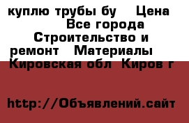 куплю трубы бу  › Цена ­ 10 - Все города Строительство и ремонт » Материалы   . Кировская обл.,Киров г.